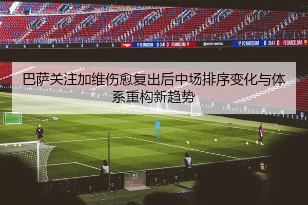 巴萨关注加维伤愈复出后中场排序变化与体系重构新趋势