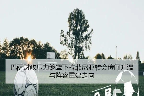 巴萨财政压力笼罩下拉菲尼亚转会传闻升温与阵容重建走向